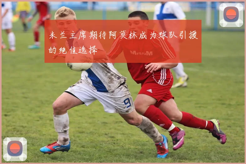 米兰主席期待阿莫林成为球队引援的绝佳选择