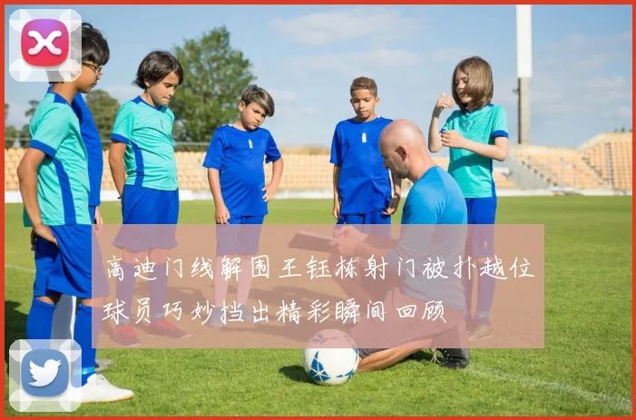 高迪门线解围王钰栋射门被扑越位球员巧妙挡出精彩瞬间回顾