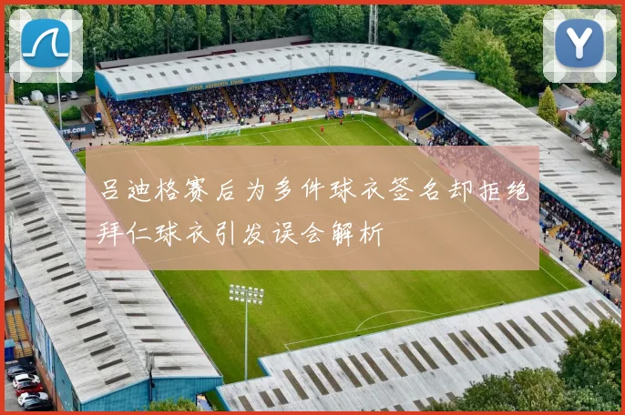 吕迪格赛后为多件球衣签名却拒绝拜仁球衣引发误会解析