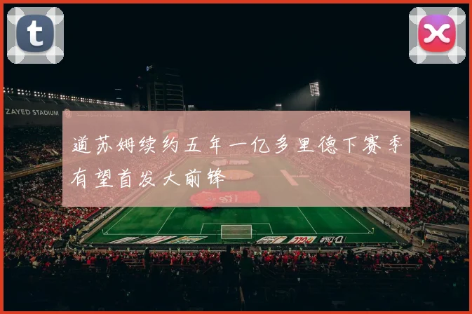 道苏姆续约五年一亿多里德下赛季有望首发大前锋