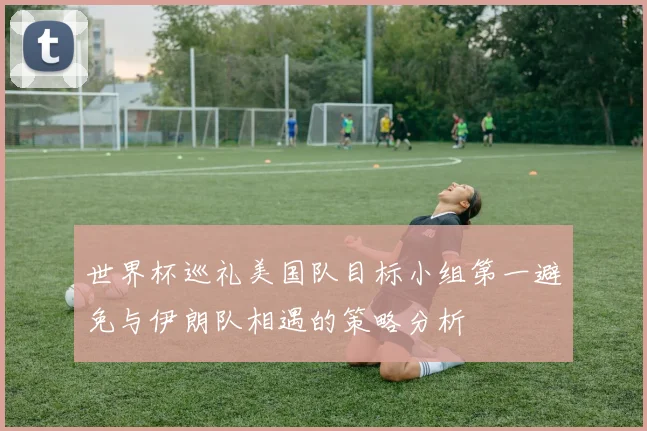 世界杯巡礼美国队目标小组第一避免与伊朗队相遇的策略分析