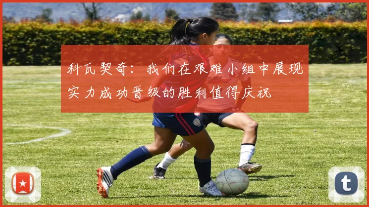 科瓦契奇：我们在艰难小组中展现实力成功晋级的胜利值得庆祝