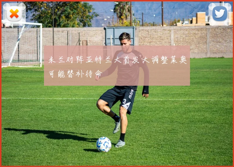 米兰对阵亚特兰大首发大调整莱奥可能替补待命