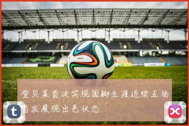 登贝莱首次实现国脚生涯连续五场首发展现出色状态