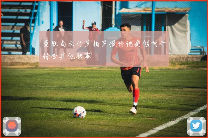 曼联尚未对罗梅罗报价他更倾向于转会其他联赛