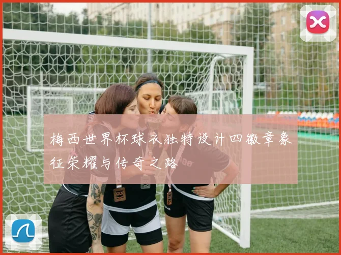 梅西世界杯球衣独特设计四徽章象征荣耀与传奇之路