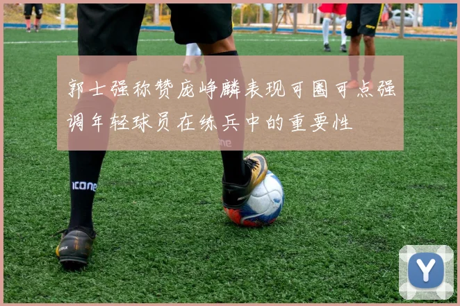郭士强称赞庞峥麟表现可圈可点强调年轻球员在练兵中的重要性