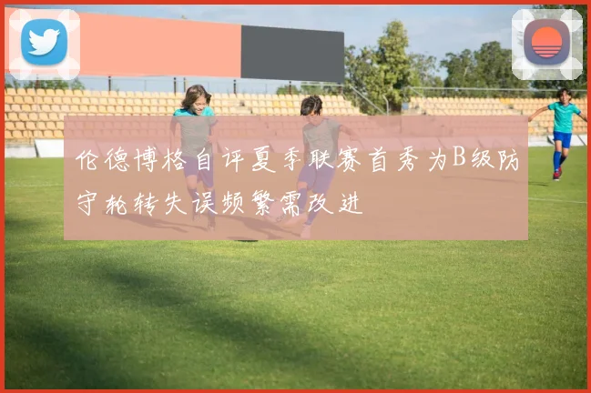 伦德博格自评夏季联赛首秀为B级防守轮转失误频繁需改进